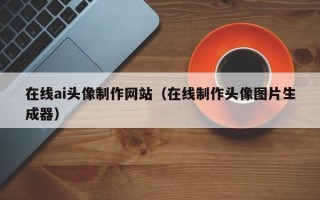 鹤岗在线ai头像制作网站（在线制作头像图片生成器）